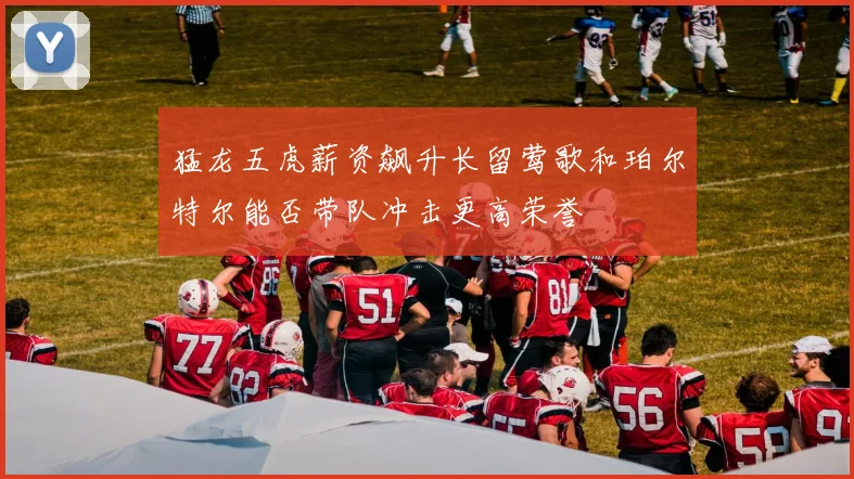 猛龙五虎薪资飙升长留莺歌和珀尔特尔能否带队冲击更高荣誉