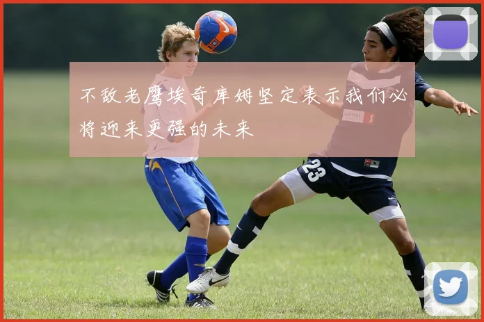 不敌老鹰埃奇库姆坚定表示我们必将迎来更强的未来