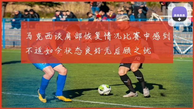马克西谈肩部恢复情况比赛中感到不适如今状态良好无后顾之忧