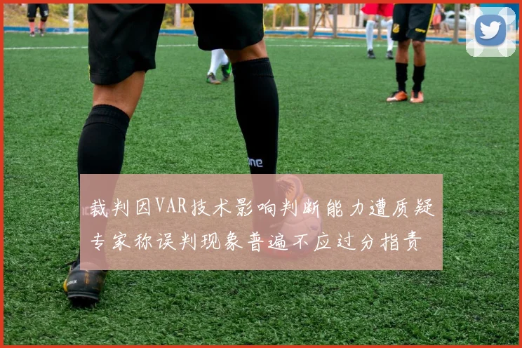 裁判因VAR技术影响判断能力遭质疑专家称误判现象普遍不应过分指责