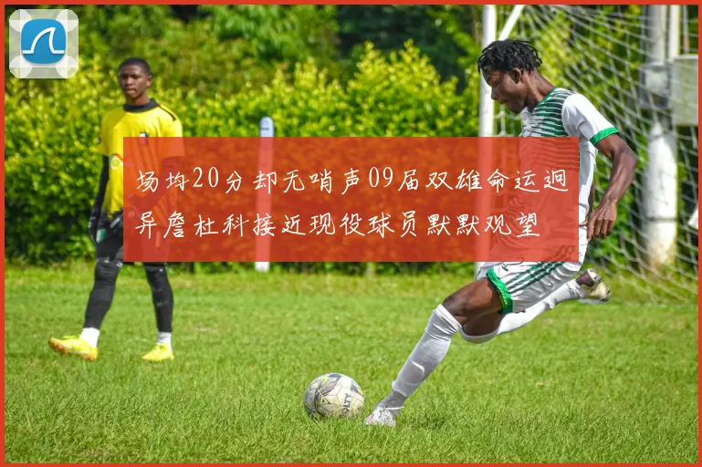 场均20分却无哨声09届双雄命运迥异詹杜科接近现役球员默默观望