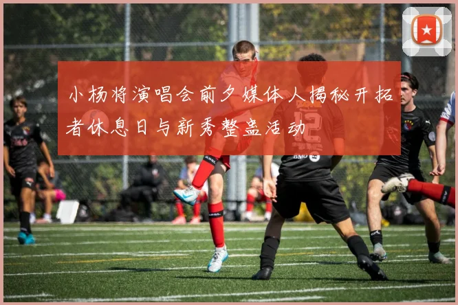 小杨将演唱会前夕媒体人揭秘开拓者休息日与新秀整蛊活动