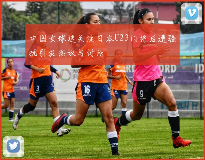 中国女球迷关注日本U23门将后遭骚扰引发热议与讨论