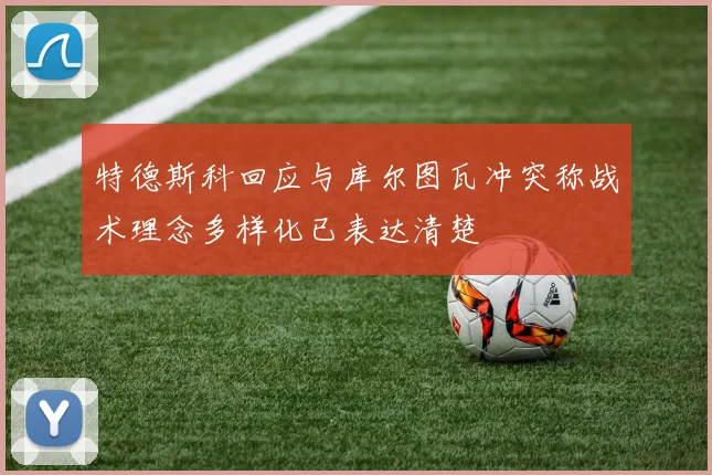 特德斯科回应与库尔图瓦冲突称战术理念多样化已表达清楚