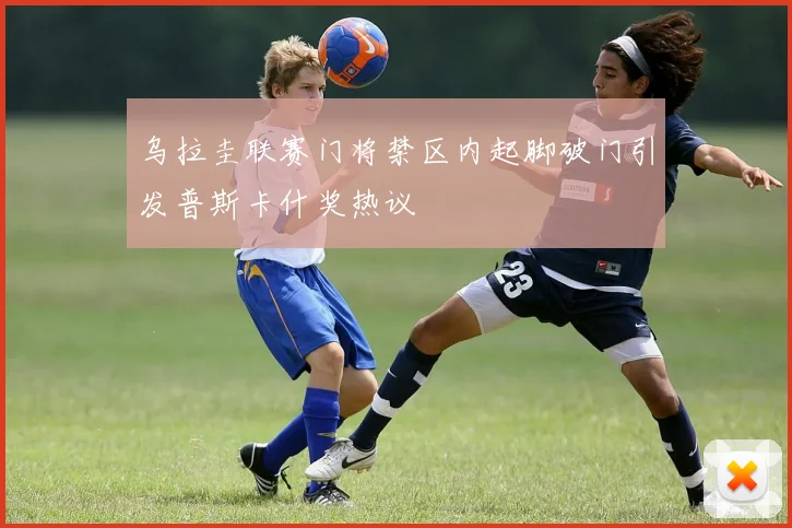 乌拉圭联赛门将禁区内起脚破门引发普斯卡什奖热议