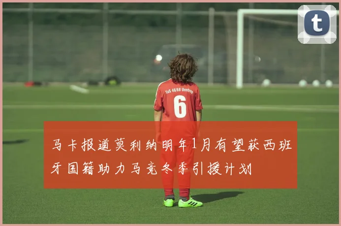 马卡报道莫利纳明年1月有望获西班牙国籍助力马竞冬季引援计划