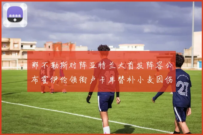 那不勒斯对阵亚特兰大首发阵容公布霍伊伦领衔卢卡库替补小麦因伤缺阵