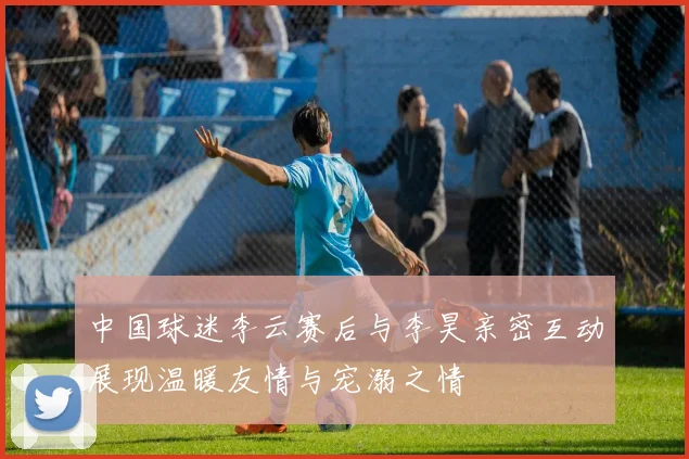 中国球迷李云赛后与李昊亲密互动展现温暖友情与宠溺之情