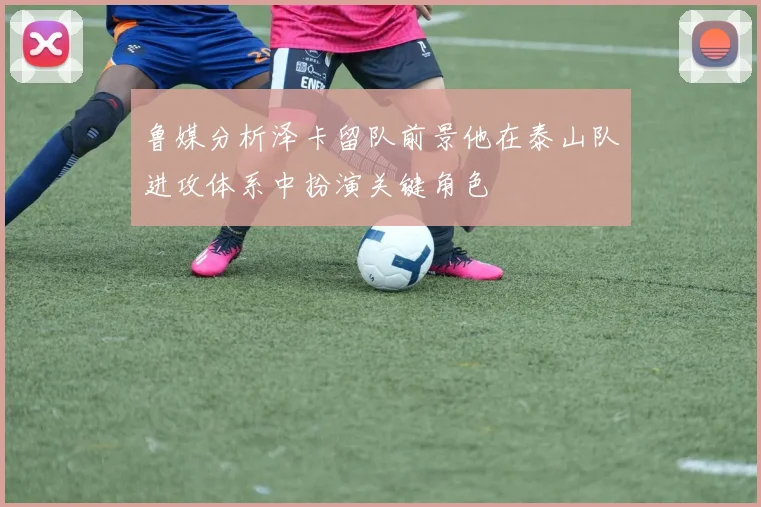 鲁媒分析泽卡留队前景他在泰山队进攻体系中扮演关键角色