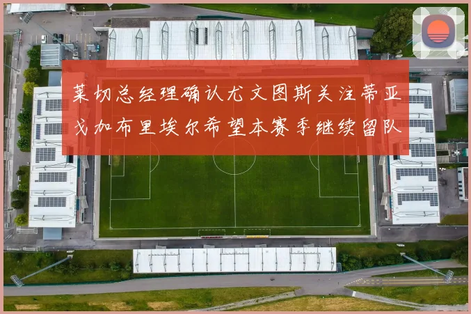 莱切总经理确认尤文图斯关注蒂亚戈加布里埃尔希望本赛季继续留队