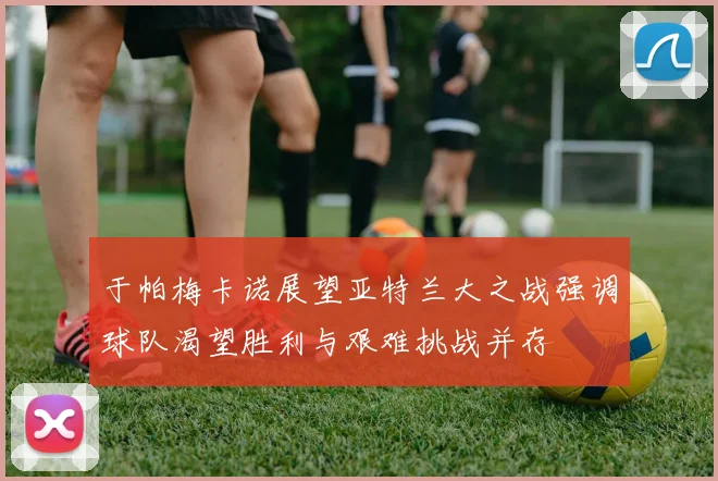 于帕梅卡诺展望亚特兰大之战强调球队渴望胜利与艰难挑战并存